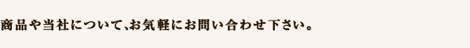 商品や当社について、お気軽にお問い合わせ下さい。